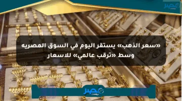 «سعر الذهب» يستقر اليوم في السوق المصرية وسط «ترقب عالمي» للأسعار